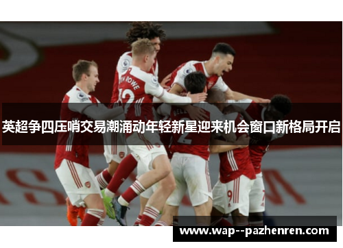 英超争四压哨交易潮涌动年轻新星迎来机会窗口新格局开启 英超争四压哨交易潮涌动年轻新星迎来机会窗口新格局开启