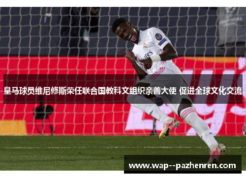 皇马球员维尼修斯荣任联合国教科文组织亲善大使 促进全球文化交流 皇马球员维尼修斯荣任联合国教科文组织亲善大使 促进全球文化交流