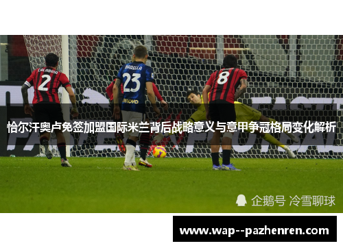 恰尔汗奥卢免签加盟国际米兰背后战略意义与意甲争冠格局变化解析 恰尔汗奥卢免签加盟国际米兰背后战略意义与意甲争冠格局变化解析