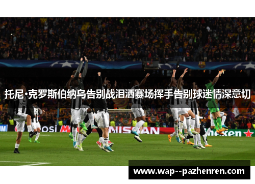 托尼·克罗斯伯纳乌告别战泪洒赛场挥手告别球迷情深意切 托尼·克罗斯伯纳乌告别战泪洒赛场挥手告别球迷情深意切