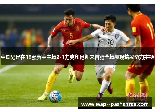 中国男足在18强赛中主场2-1力克印尼迎来首胜全场表现精彩奋力拼搏 中国男足在18强赛中主场2-1力克印尼迎来首胜全场表现精彩奋力拼搏